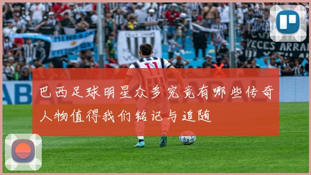 巴西足球明星众多究竟有哪些传奇人物值得我们铭记与追随