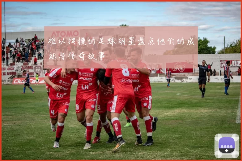 难以捉摸的足球明星盘点他们的成就与传奇故事