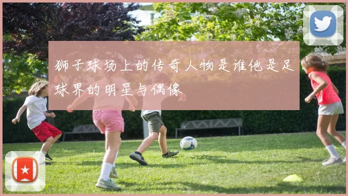 狮子球场上的传奇人物是谁他是足球界的明星与偶像