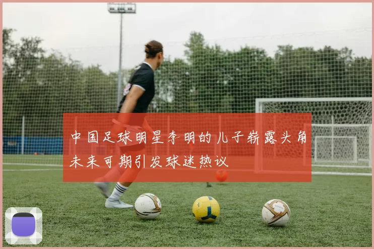 中国足球明星李明的儿子崭露头角未来可期引发球迷热议
