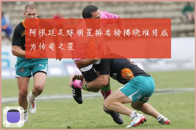 阿根廷足球明星排名榜揭晓谁将成为传奇之星