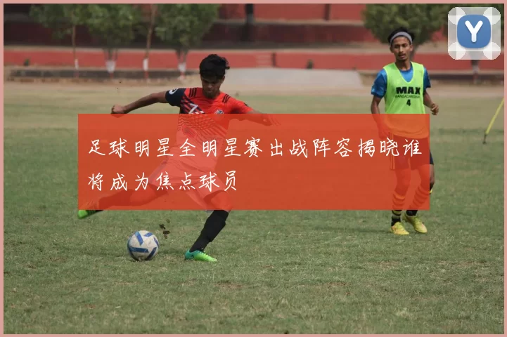 足球明星全明星赛出战阵容揭晓谁将成为焦点球员