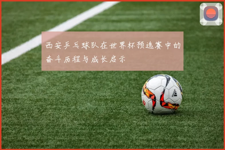 西安乒乓球队在世界杯预选赛中的奋斗历程与成长启示