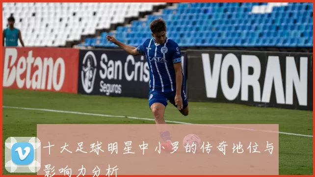 十大足球明星中小罗的传奇地位与影响力分析