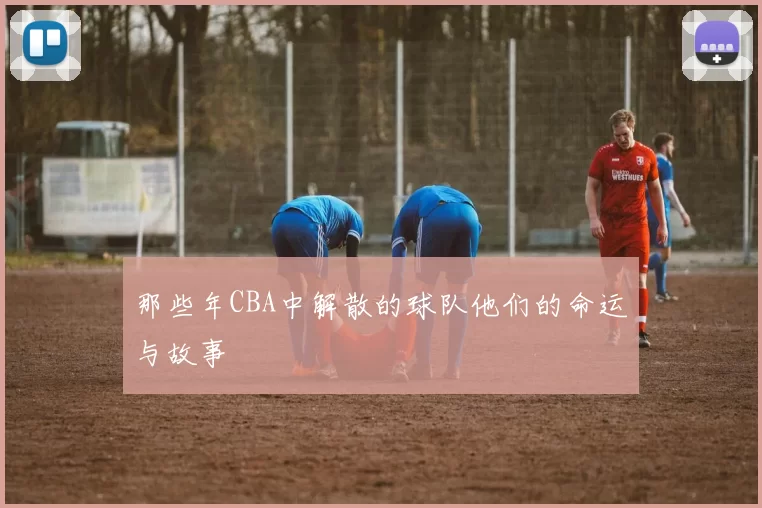 那些年CBA中解散的球队他们的命运与故事