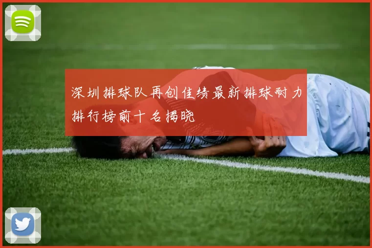 深圳排球队再创佳绩最新排球耐力排行榜前十名揭晓