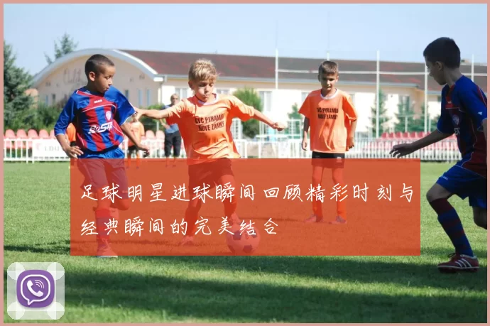 足球明星进球瞬间回顾精彩时刻与经典瞬间的完美结合