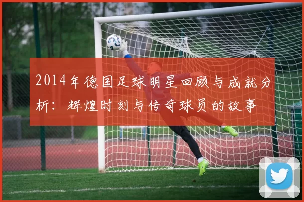2014年德国足球明星回顾与成就分析：辉煌时刻与传奇球员的故事