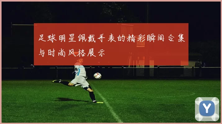 足球明星佩戴手表的精彩瞬间合集与时尚风格展示
