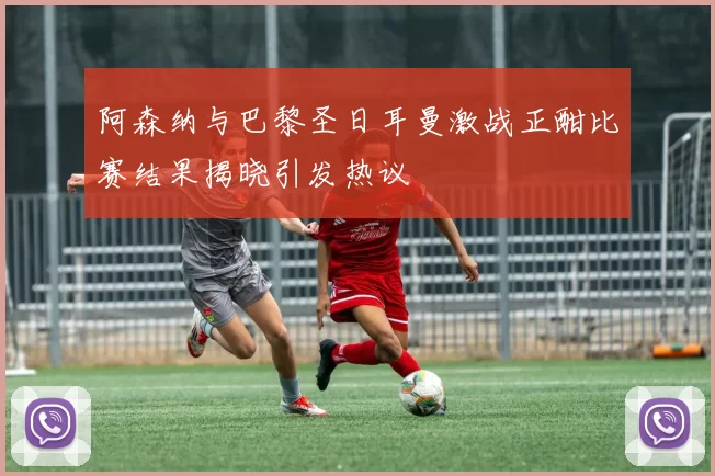 阿森纳与巴黎圣日耳曼激战正酣比赛结果揭晓引发热议