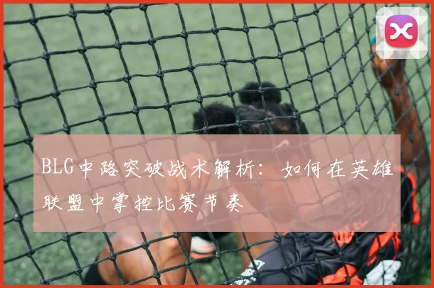 BLG中路突破战术解析：如何在英雄联盟中掌控比赛节奏