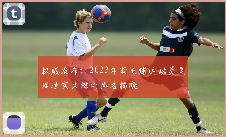 权威发布：2023年羽毛球运动员灵活性实力综合排名揭晓