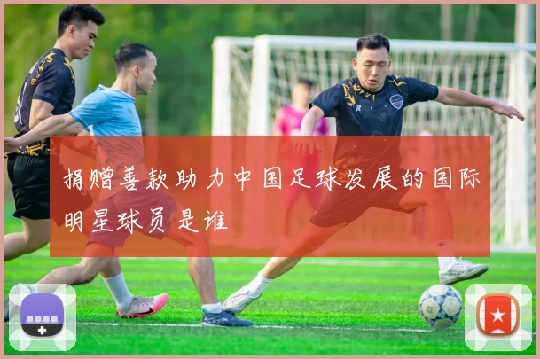 捐赠善款助力中国足球发展的国际明星球员是谁