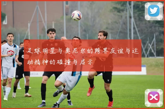 足球明星与奥尼尔的跨界友谊与运动精神的碰撞与启示