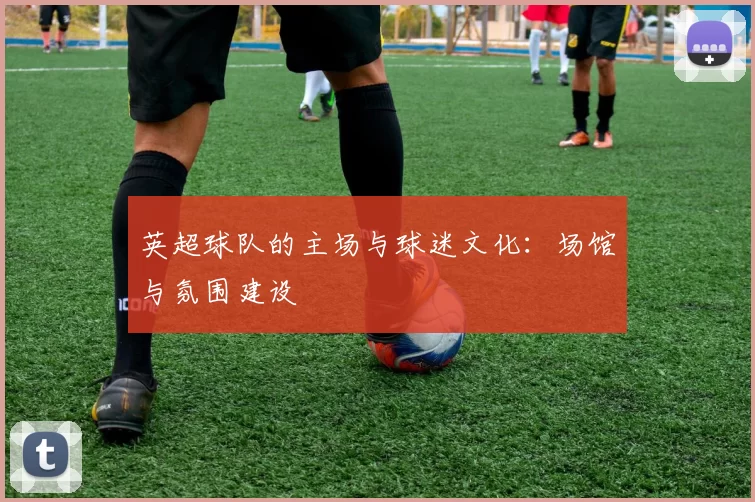 英超球队的主场与球迷文化：场馆与氛围建设