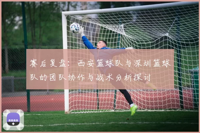 赛后复盘：西安篮球队与深圳篮球队的团队协作与战术分析探讨