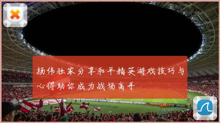 杨伟独家分享和平精英游戏技巧与心得助你成为战场高手