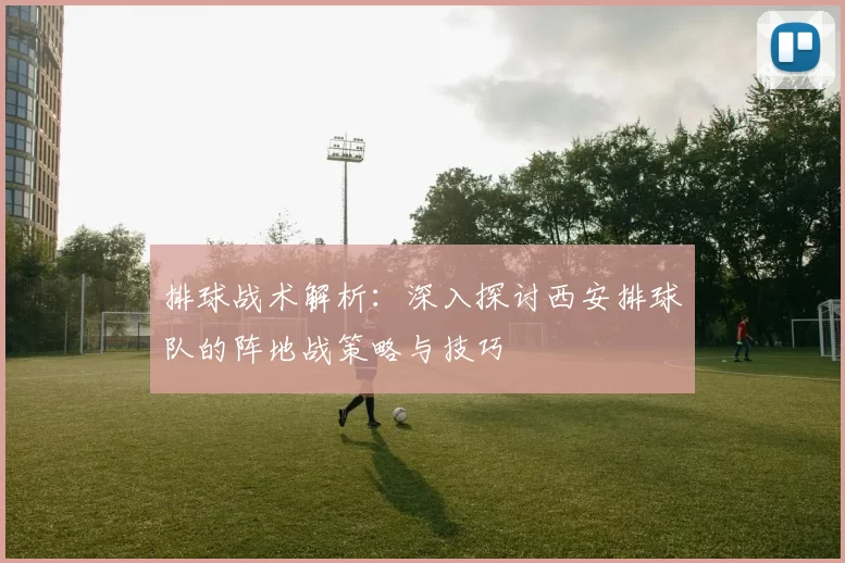 排球战术解析：深入探讨西安排球队的阵地战策略与技巧