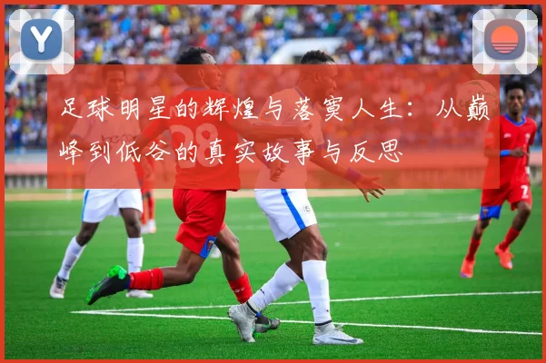 足球明星的辉煌与落寞人生：从巅峰到低谷的真实故事与反思