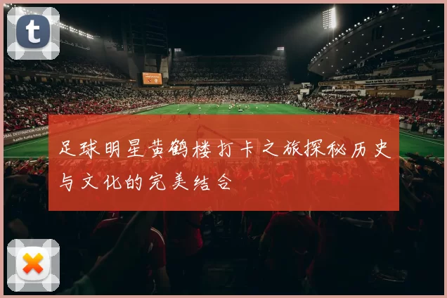 足球明星黄鹤楼打卡之旅探秘历史与文化的完美结合