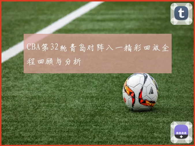 CBA第32轮青岛对阵八一精彩回放全程回顾与分析