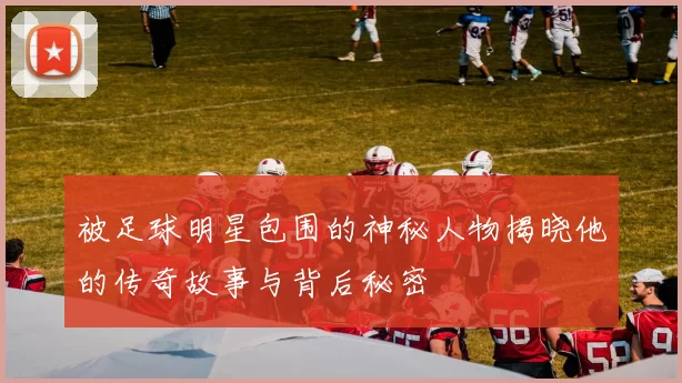 被足球明星包围的神秘人物揭晓他的传奇故事与背后秘密