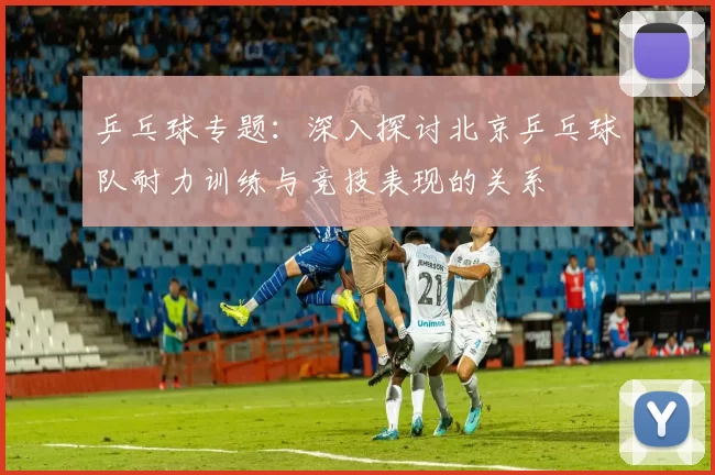 乒乓球专题：深入探讨北京乒乓球队耐力训练与竞技表现的关系