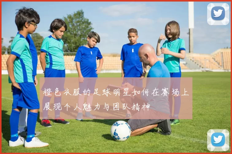 橙色衣服的足球明星如何在赛场上展现个人魅力与团队精神
