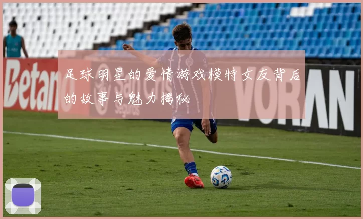 足球明星的爱情游戏模特女友背后的故事与魅力揭秘