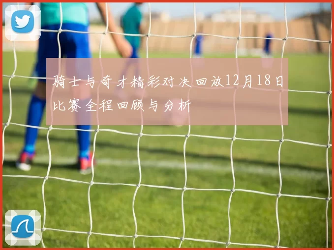 骑士与奇才精彩对决回放12月18日比赛全程回顾与分析