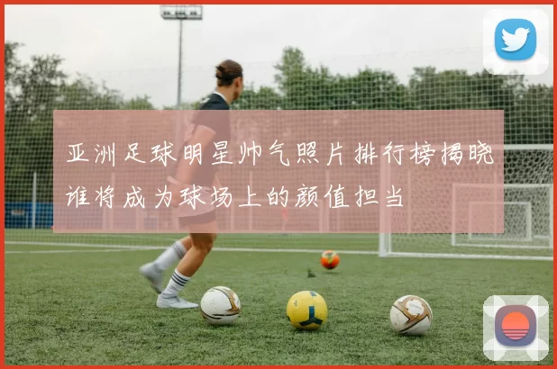 亚洲足球明星帅气照片排行榜揭晓谁将成为球场上的颜值担当