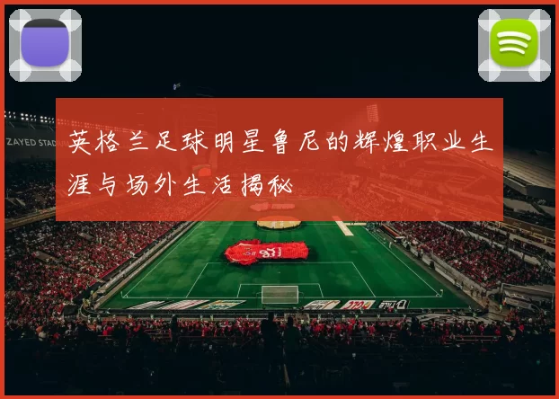 英格兰足球明星鲁尼的辉煌职业生涯与场外生活揭秘