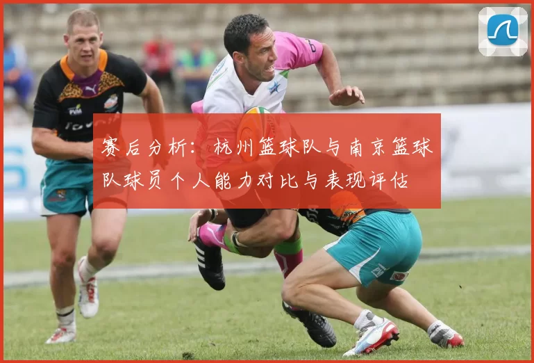 赛后分析：杭州篮球队与南京篮球队球员个人能力对比与表现评估