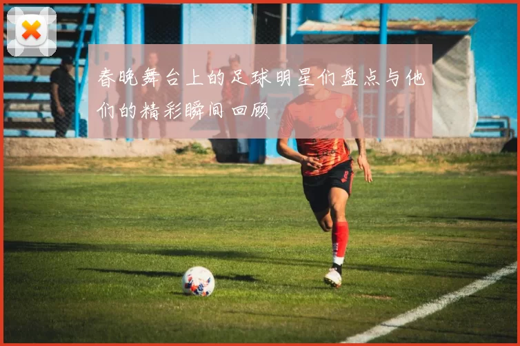 春晚舞台上的足球明星们盘点与他们的精彩瞬间回顾