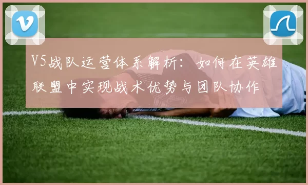 V5战队运营体系解析：如何在英雄联盟中实现战术优势与团队协作