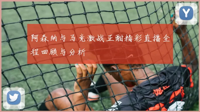 阿森纳与马竞激战正酣精彩直播全程回顾与分析