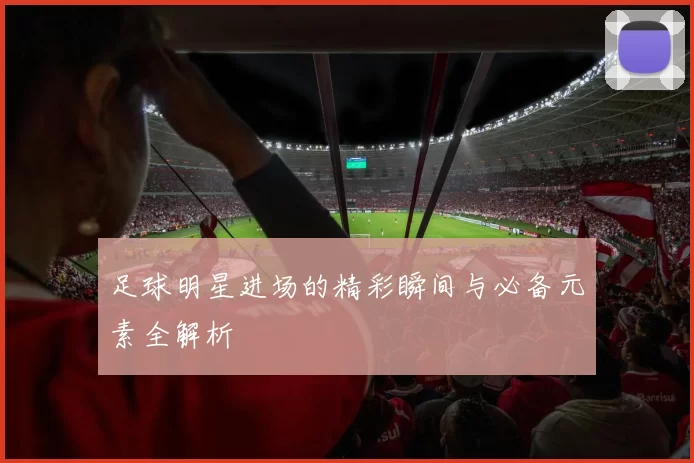 足球明星进场的精彩瞬间与必备元素全解析