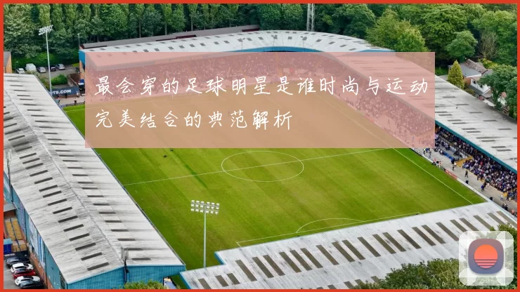 最会穿的足球明星是谁时尚与运动完美结合的典范解析
