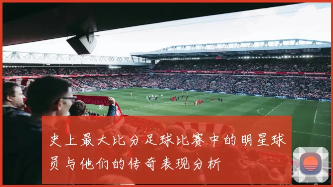 史上最大比分足球比赛中的明星球员与他们的传奇表现分析