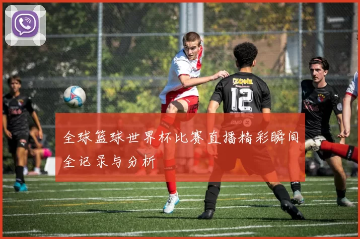 全球篮球世界杯比赛直播精彩瞬间全记录与分析