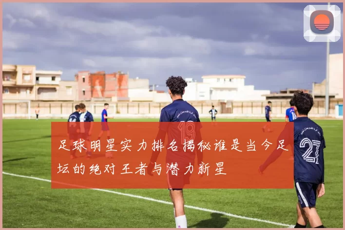 足球明星实力排名揭秘谁是当今足坛的绝对王者与潜力新星