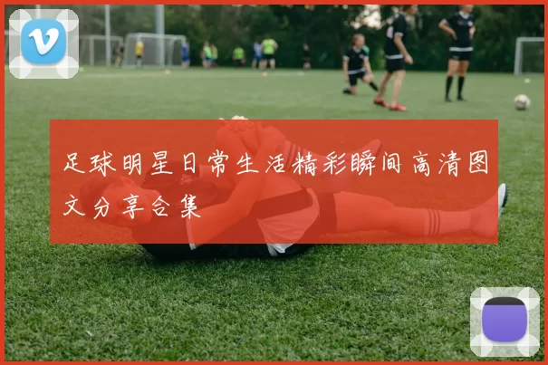 足球明星日常生活精彩瞬间高清图文分享合集