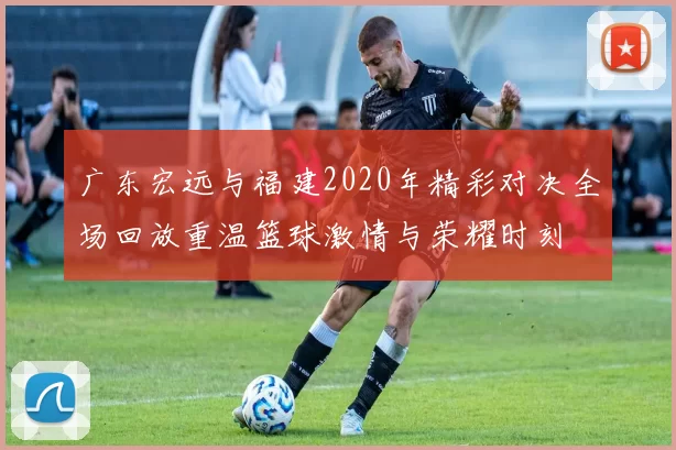 广东宏远与福建2020年精彩对决全场回放重温篮球激情与荣耀时刻
