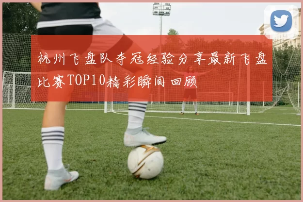 杭州飞盘队夺冠经验分享最新飞盘比赛TOP10精彩瞬间回顾