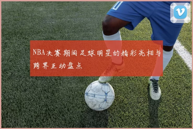 NBA决赛期间足球明星的精彩亮相与跨界互动盘点