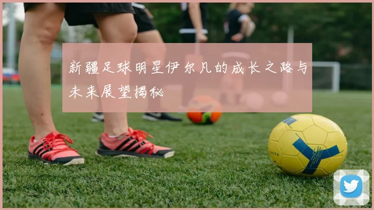 新疆足球明星伊尔凡的成长之路与未来展望揭秘