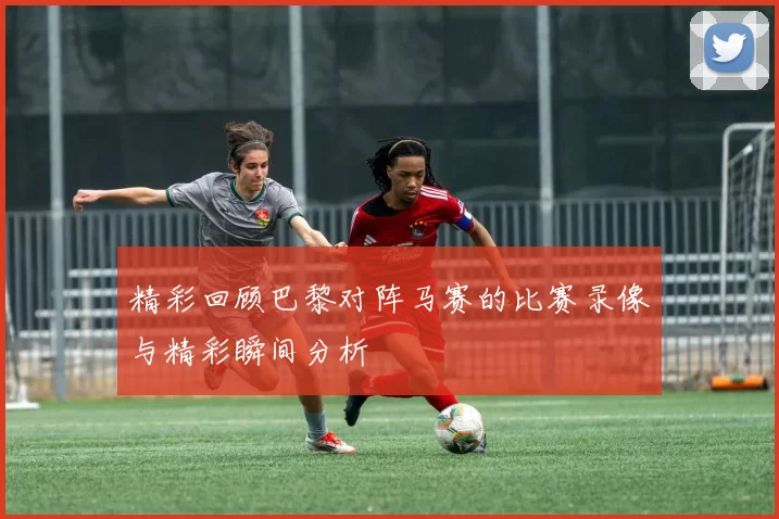 精彩回顾巴黎对阵马赛的比赛录像与精彩瞬间分析