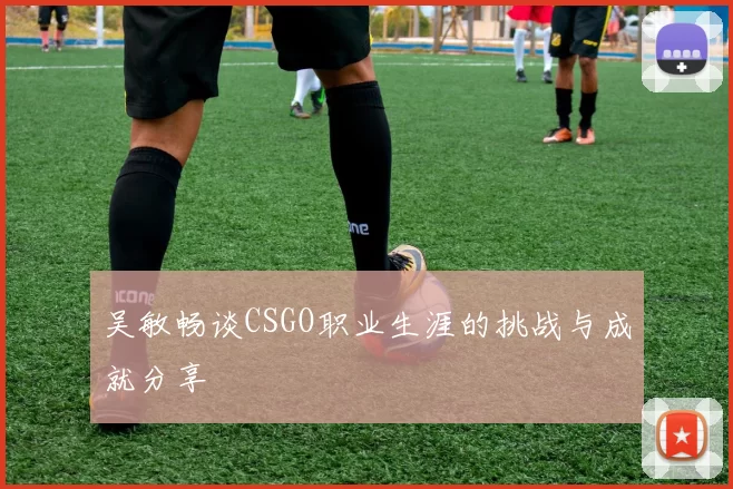 吴敏畅谈CSGO职业生涯的挑战与成就分享