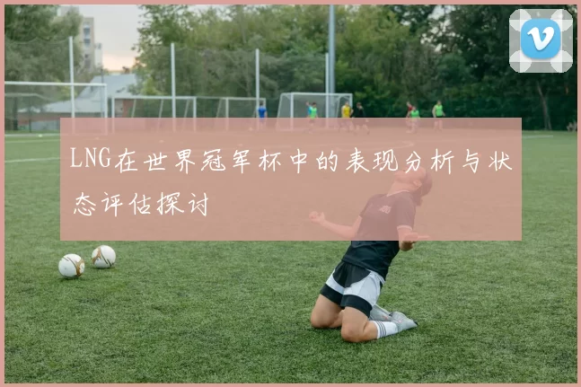 LNG在世界冠军杯中的表现分析与状态评估探讨